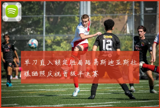 单刀直入锁定胜局路易斯迪亚斯社媒晒照庆祝晋级半决赛