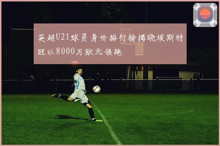 英超U21球员身价排行榜揭晓埃斯特旺以8000万欧元领跑