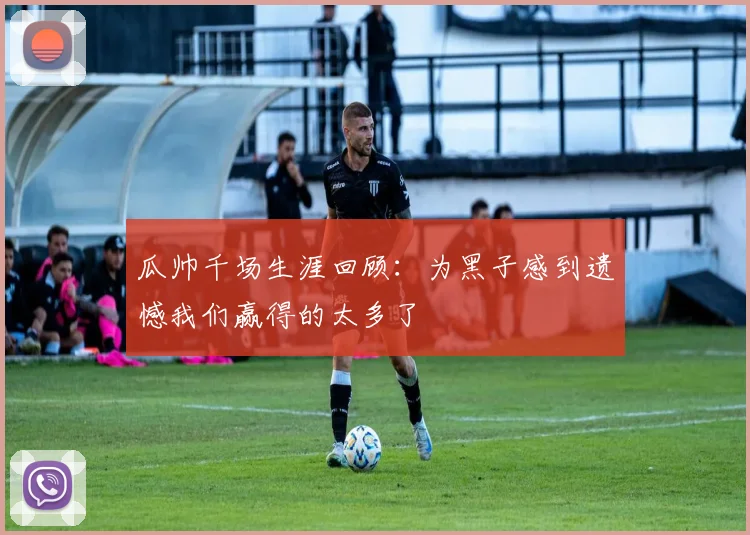 瓜帅千场生涯回顾：为黑子感到遗憾我们赢得的太多了