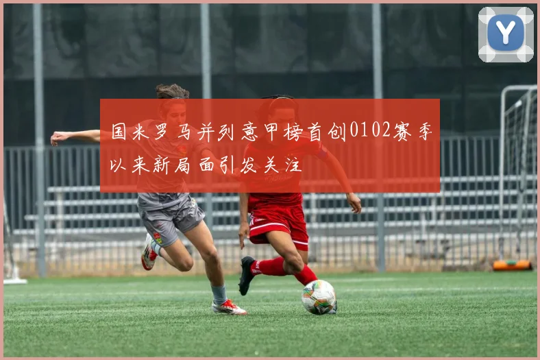 国米罗马并列意甲榜首创0102赛季以来新局面引发关注