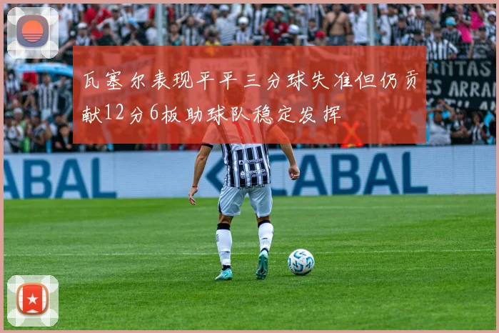 瓦塞尔表现平平三分球失准但仍贡献12分6板助球队稳定发挥