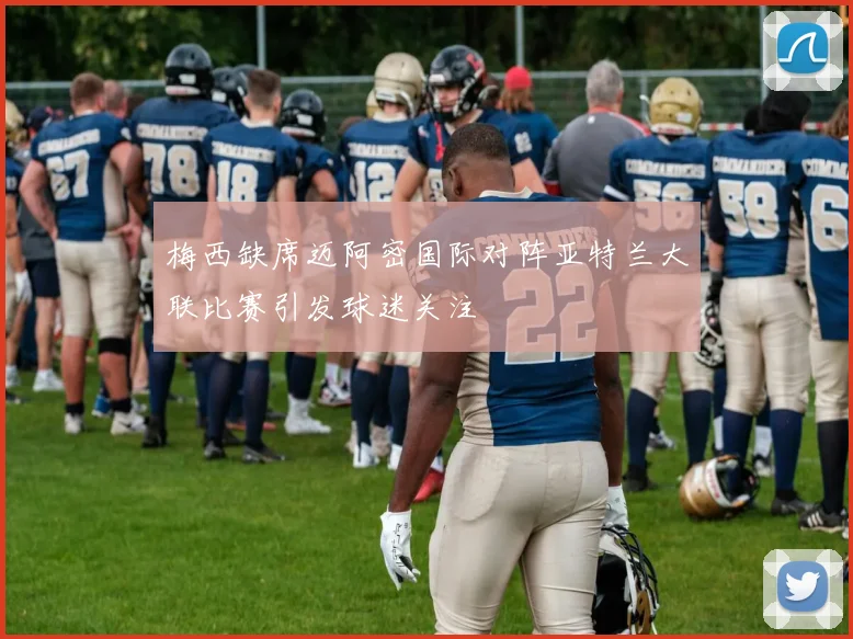 梅西缺席迈阿密国际对阵亚特兰大联比赛引发球迷关注