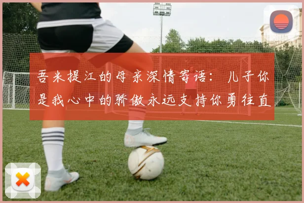 吾米提江的母亲深情寄语：儿子你是我心中的骄傲永远支持你勇往直前！