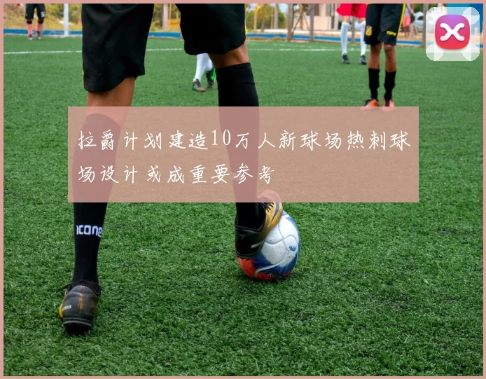 拉爵计划建造10万人新球场热刺球场设计或成重要参考