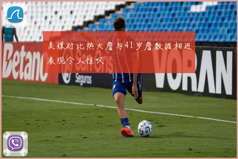 美媒对比热火詹与41岁詹数据相近表现令人惊叹