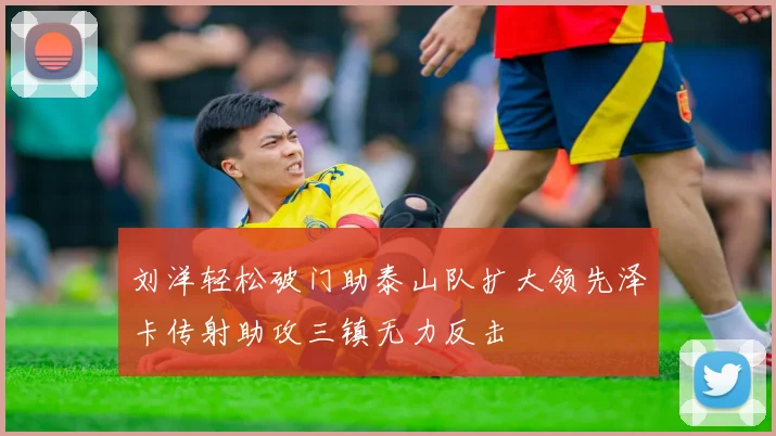 刘洋轻松破门助泰山队扩大领先泽卡传射助攻三镇无力反击