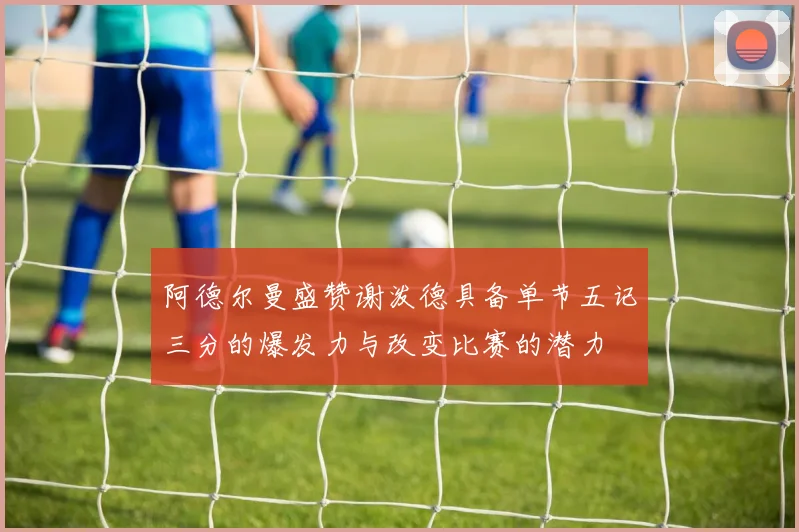 阿德尔曼盛赞谢泼德具备单节五记三分的爆发力与改变比赛的潜力