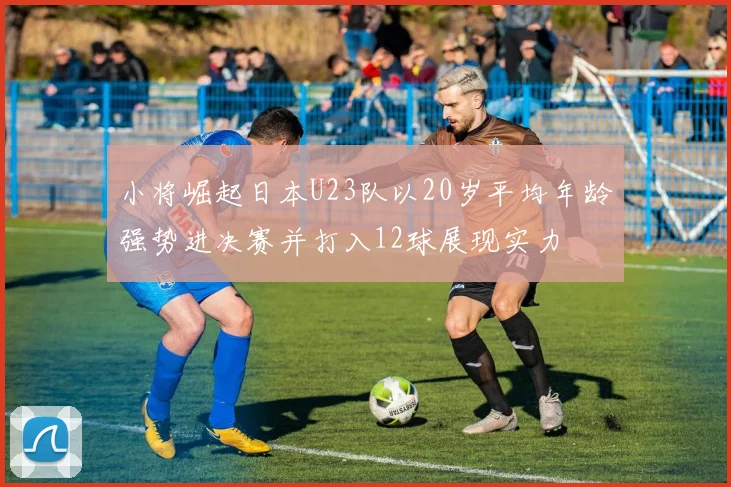 小将崛起日本U23队以20岁平均年龄强势进决赛并打入12球展现实力