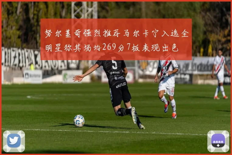 努尔基奇强烈推荐马尔卡宁入选全明星称其场均269分7板表现出色