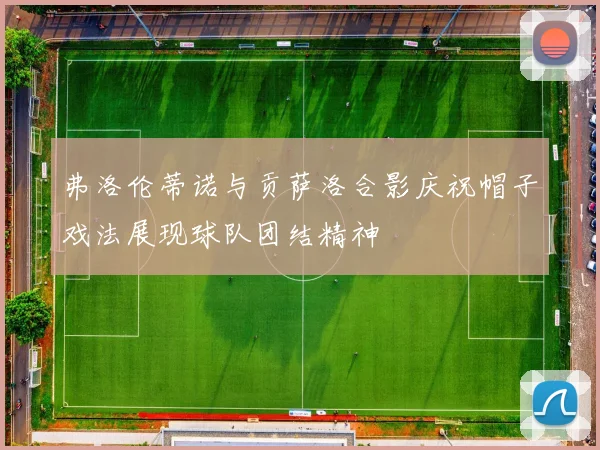弗洛伦蒂诺与贡萨洛合影庆祝帽子戏法展现球队团结精神
