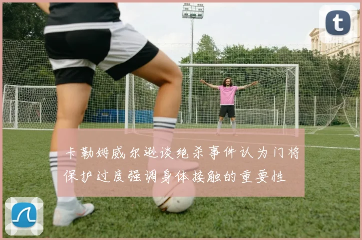 卡勒姆威尔逊谈绝杀事件认为门将保护过度强调身体接触的重要性