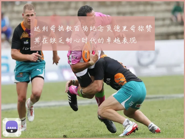 达利奇执教百场纪念莫德里奇称赞其在缺乏耐心时代的卓越表现