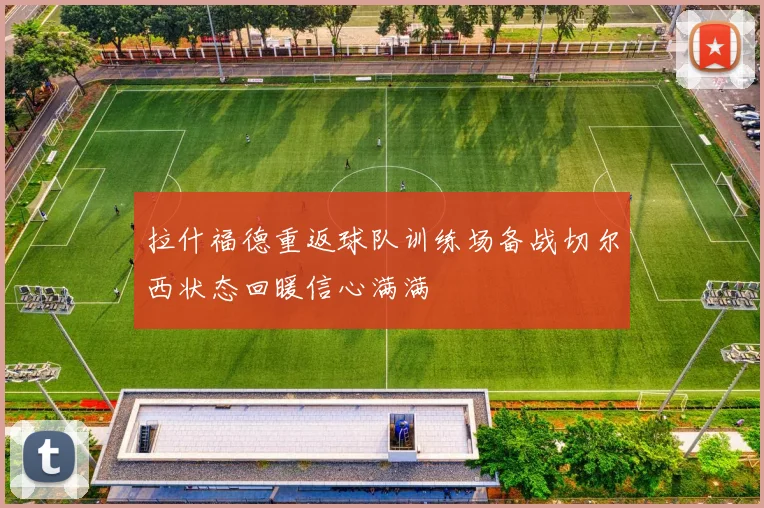 拉什福德重返球队训练场备战切尔西状态回暖信心满满