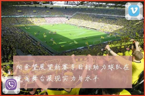 向余望展望新赛季目标助力球队在更高舞台展现实力与水平