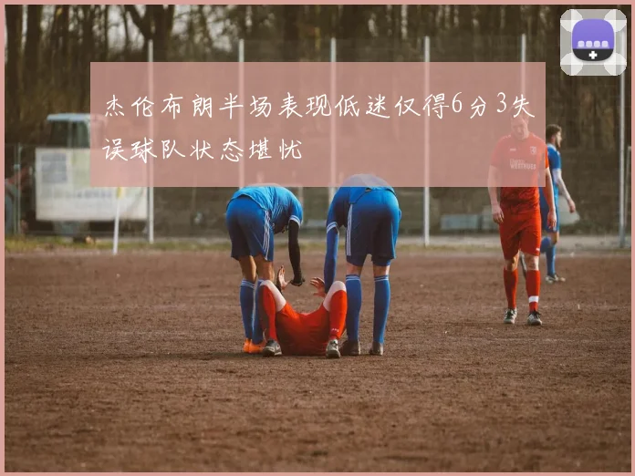 杰伦布朗半场表现低迷仅得6分3失误球队状态堪忧