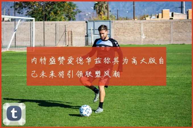 内特盛赞爱德华兹称其为高大版自己未来将引领联盟风潮