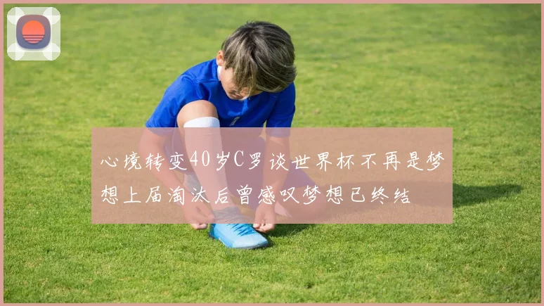 心境转变40岁C罗谈世界杯不再是梦想上届淘汰后曾感叹梦想已终结