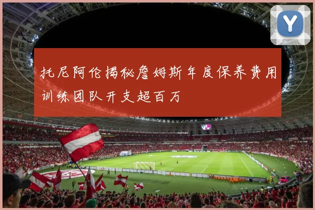 托尼阿伦揭秘詹姆斯年度保养费用训练团队开支超百万