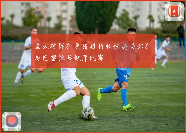 国米对阵科莫将进行轮休迪马尔科与巴雷拉或缺席比赛