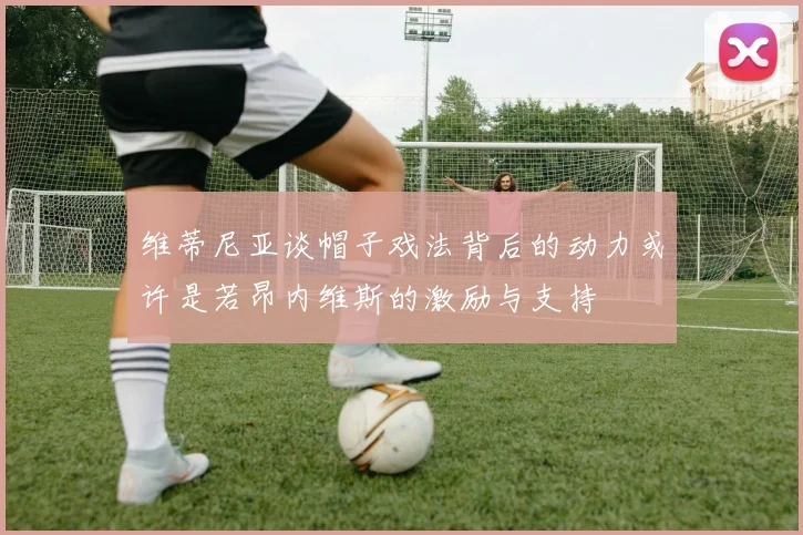 维蒂尼亚谈帽子戏法背后的动力或许是若昂内维斯的激励与支持