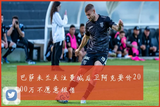 巴萨米兰关注曼城后卫阿克要价2000万不愿意租借