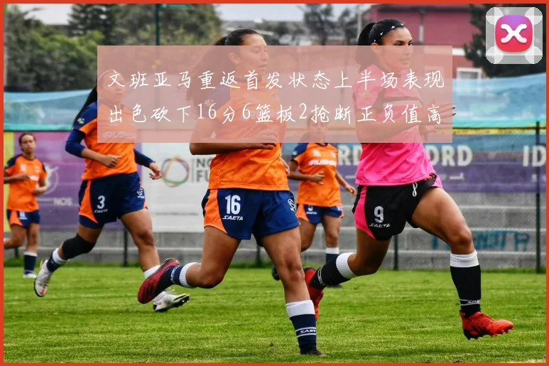 文班亚马重返首发状态上半场表现出色砍下16分6篮板2抢断正负值高达21