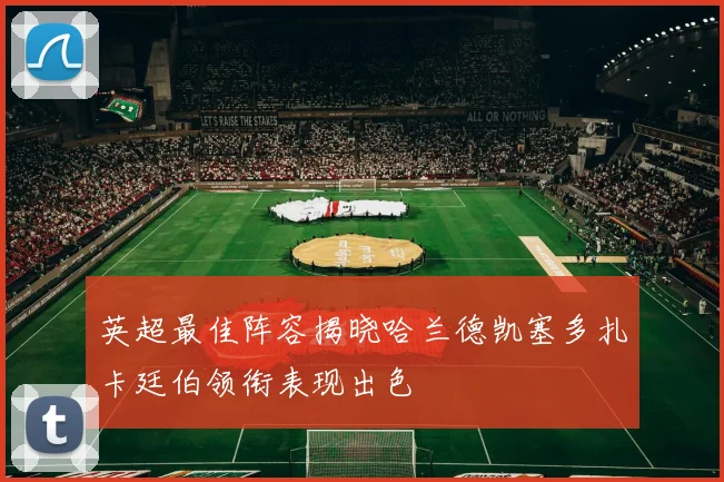 英超最佳阵容揭晓哈兰德凯塞多扎卡廷伯领衔表现出色