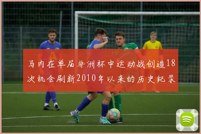 马内在单届非洲杯中运动战创造18次机会刷新2010年以来的历史纪录