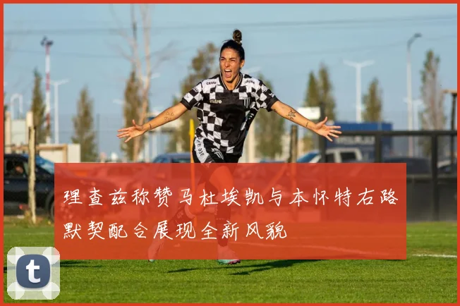 理查兹称赞马杜埃凯与本怀特右路默契配合展现全新风貌