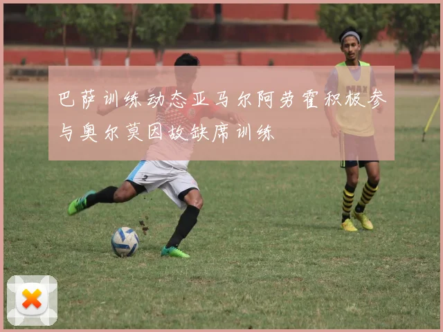 巴萨训练动态亚马尔阿劳霍积极参与奥尔莫因故缺席训练