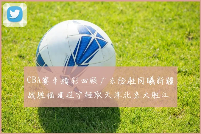 CBA赛季精彩回顾广东险胜同曦新疆战胜福建辽宁轻取天津北京大胜江苏