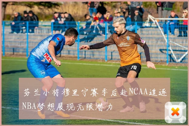 芬兰小将穆里宁赛季后赴NCAA追逐NBA梦想展现无限潜力