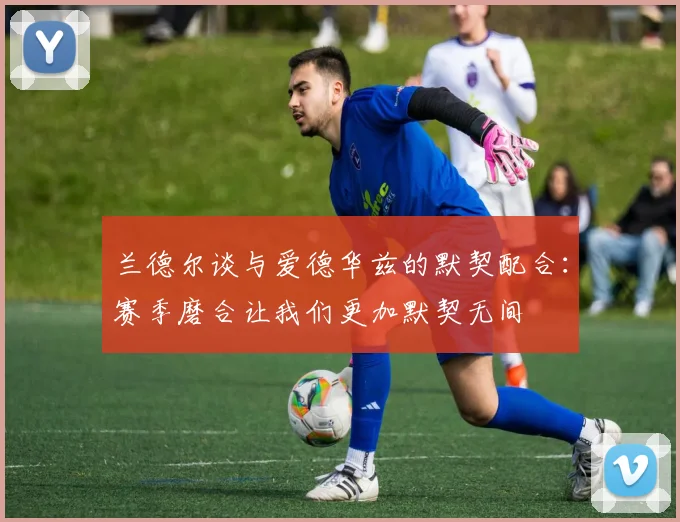 兰德尔谈与爱德华兹的默契配合：赛季磨合让我们更加默契无间