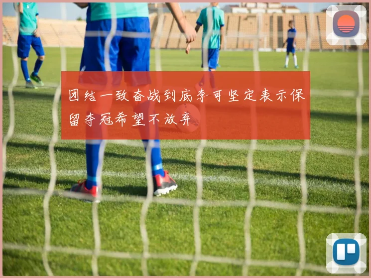 团结一致奋战到底李可坚定表示保留夺冠希望不放弃