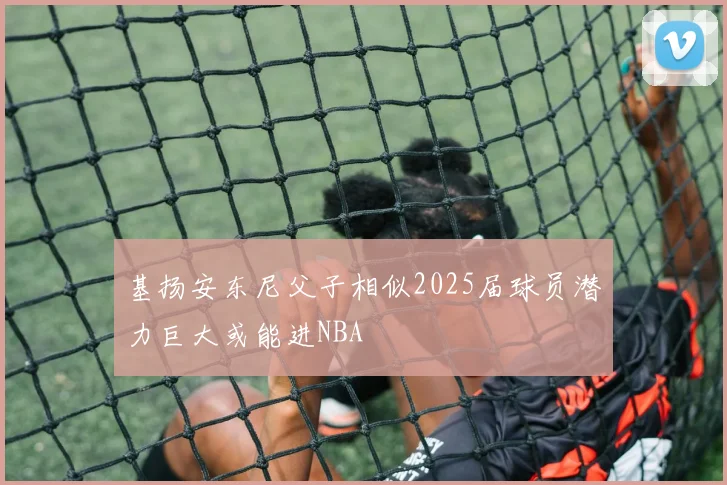 基扬安东尼父子相似2025届球员潜力巨大或能进NBA