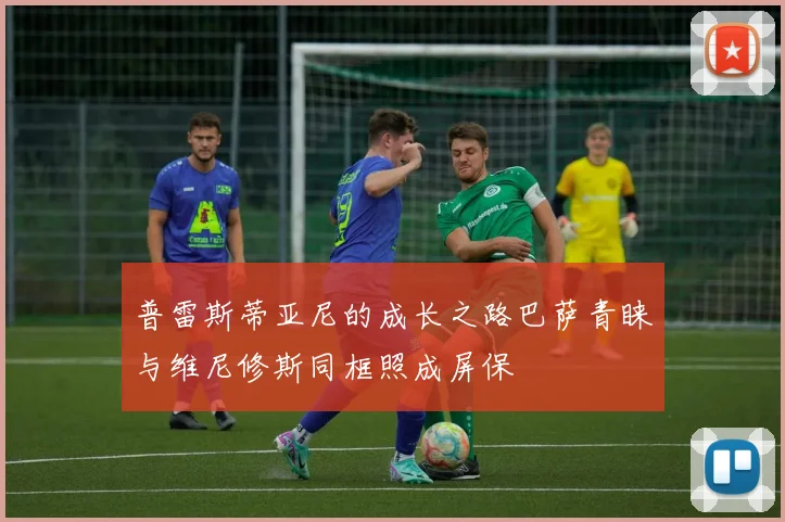 普雷斯蒂亚尼的成长之路巴萨青睐与维尼修斯同框照成屏保