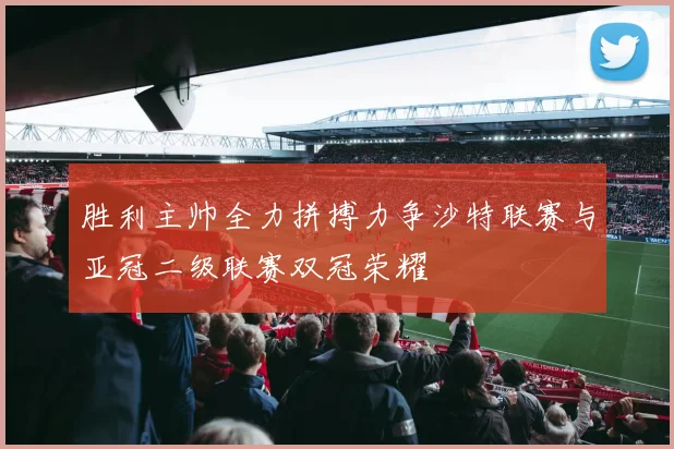 胜利主帅全力拼搏力争沙特联赛与亚冠二级联赛双冠荣耀