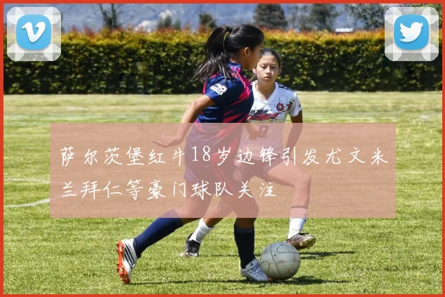 萨尔茨堡红牛18岁边锋引发尤文米兰拜仁等豪门球队关注