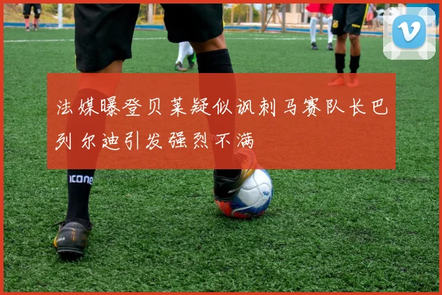 法媒曝登贝莱疑似讽刺马赛队长巴列尔迪引发强烈不满
