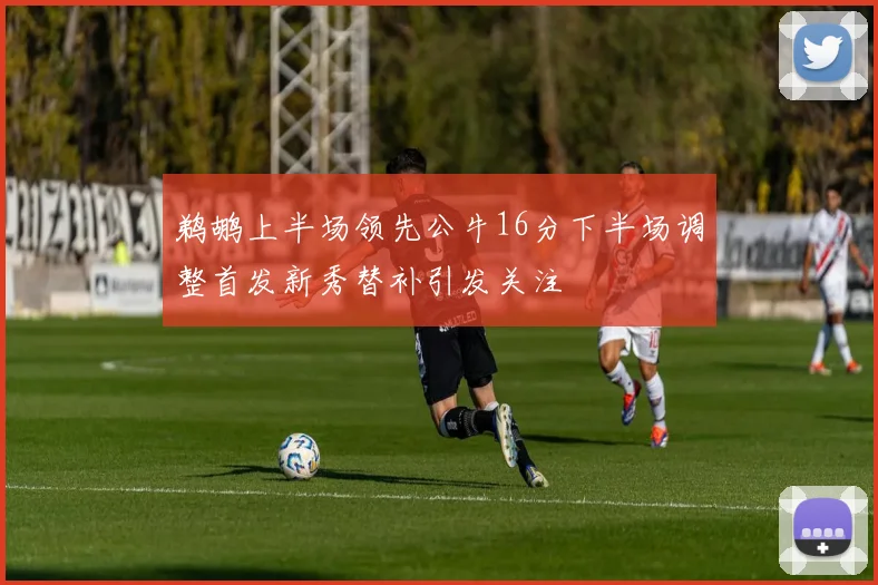 鹈鹕上半场领先公牛16分下半场调整首发新秀替补引发关注