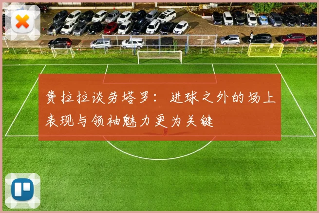 费拉拉谈劳塔罗：进球之外的场上表现与领袖魅力更为关键