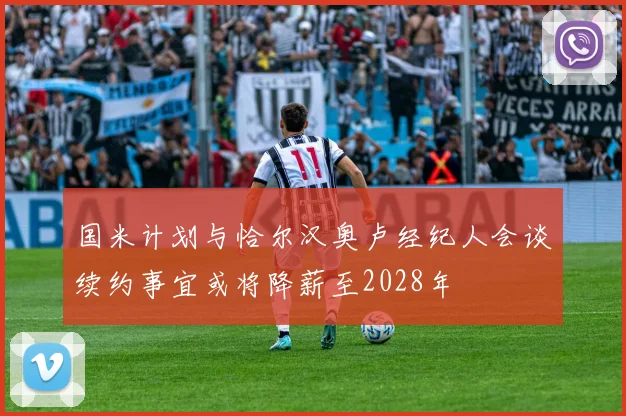 国米计划与恰尔汉奥卢经纪人会谈续约事宜或将降薪至2028年
