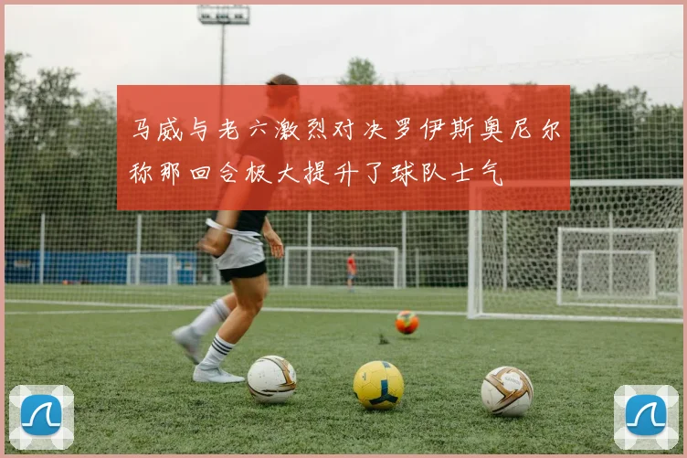 马威与老六激烈对决罗伊斯奥尼尔称那回合极大提升了球队士气