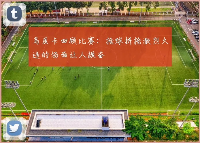 乌度卡回顾比赛：抢球拼抢激烈久违的场面让人振奋