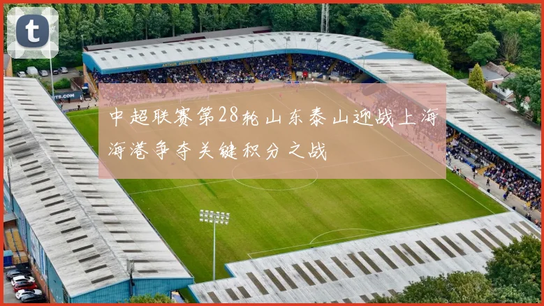 中超联赛第28轮山东泰山迎战上海海港争夺关键积分之战
