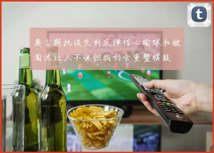 奥古斯托谈失利反弹信心输球和被淘汰让人不快但我们会重整旗鼓